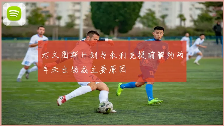 尤文图斯计划与米利克提前解约两年未出场成主要原因