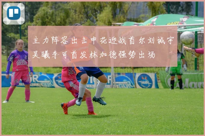 主力阵容出击申花迎战首尔刘诚宇吴曦李可首发林加德强势出场