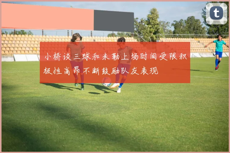 小桥谈三球和米勒上场时间受限积极性高昂不断鼓励队友表现