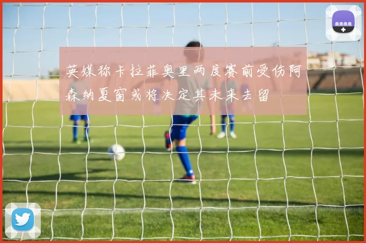 英媒称卡拉菲奥里两度赛前受伤阿森纳夏窗或将决定其未来去留