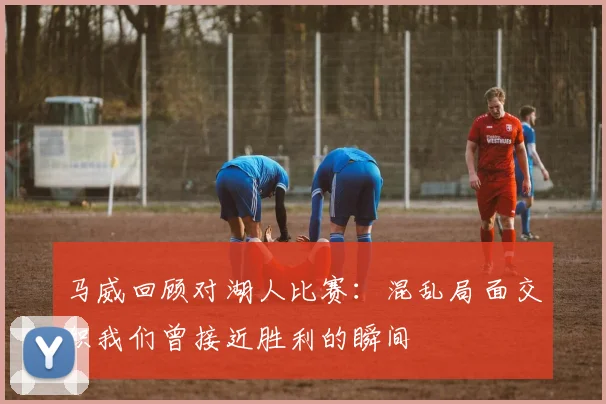 马威回顾对湖人比赛：混乱局面交织我们曾接近胜利的瞬间