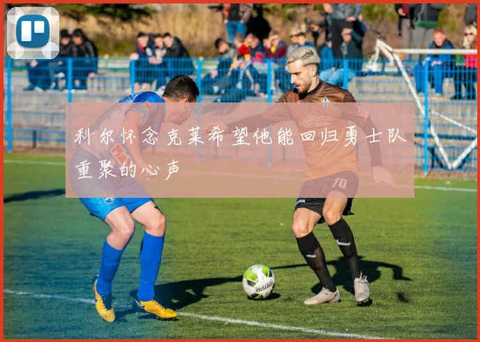 科尔怀念克莱希望他能回归勇士队重聚的心声