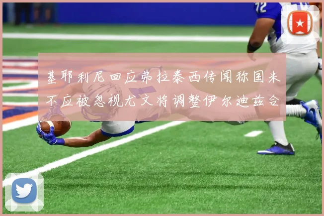 基耶利尼回应弗拉泰西传闻称国米不应被忽视尤文将调整伊尔迪兹合同内容
