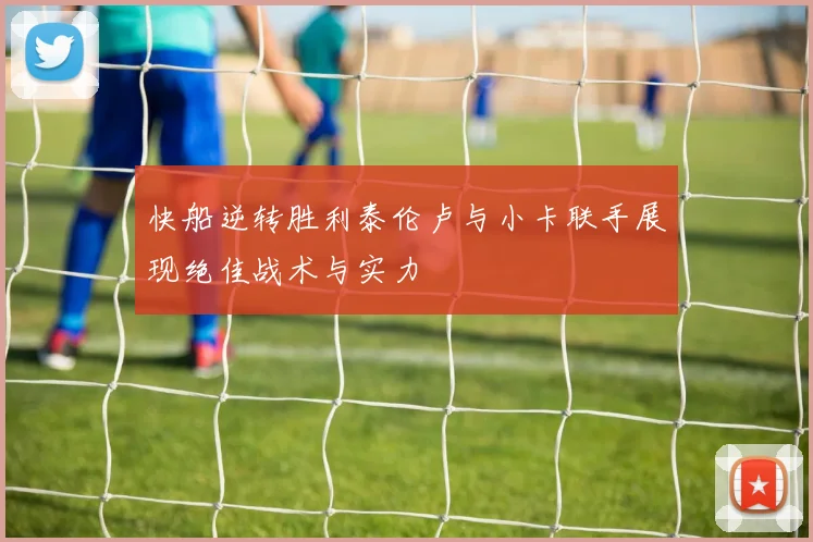 快船逆转胜利泰伦卢与小卡联手展现绝佳战术与实力