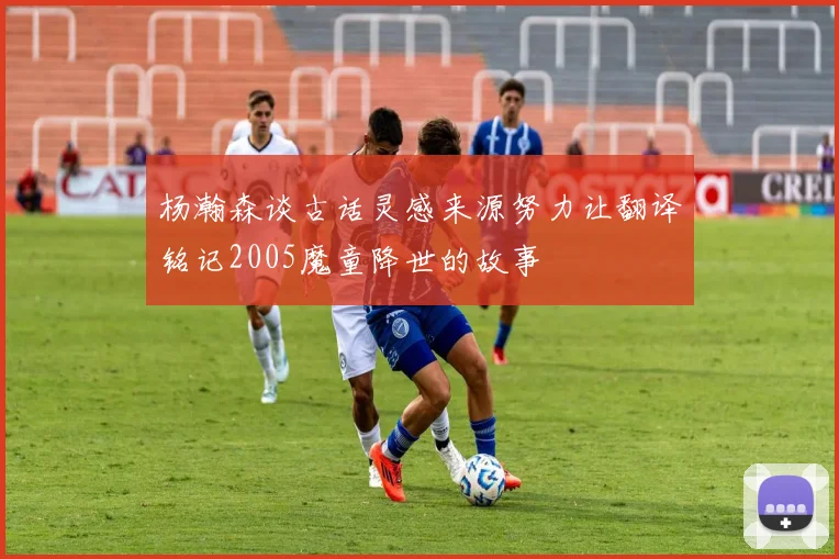杨瀚森谈古话灵感来源努力让翻译铭记2005魔童降世的故事