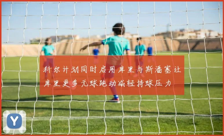 科尔计划同时启用库里与斯潘塞让库里更多无球跑动减轻持球压力