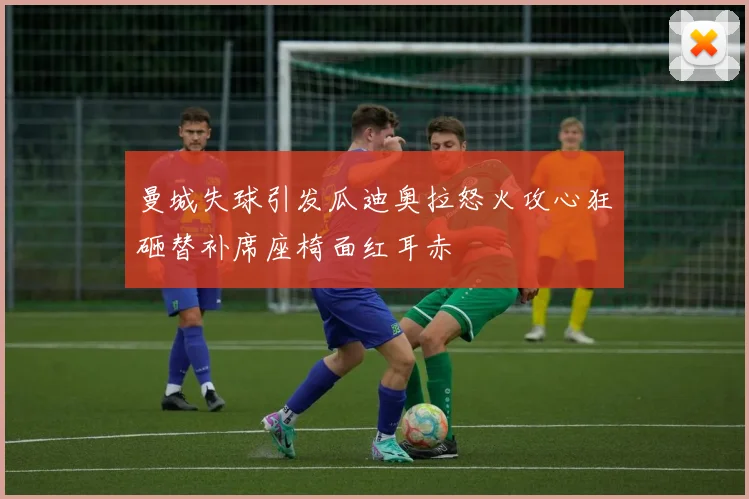 曼城失球引发瓜迪奥拉怒火攻心狂砸替补席座椅面红耳赤