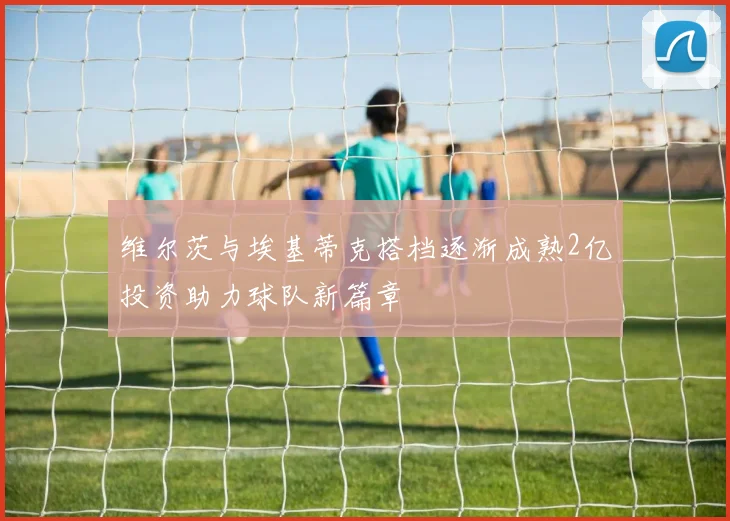 维尔茨与埃基蒂克搭档逐渐成熟2亿投资助力球队新篇章