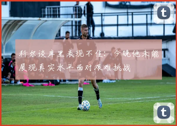 科尔谈库里表现不佳：今晚他未能展现真实水平面对艰难挑战