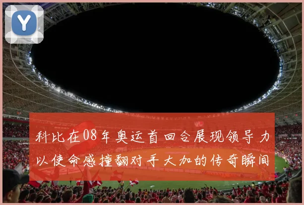 科比在08年奥运首回合展现领导力以使命感撞翻对手大加的传奇瞬间