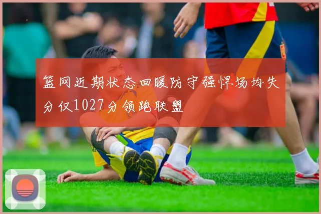 篮网近期状态回暖防守强悍场均失分仅1027分领跑联盟
