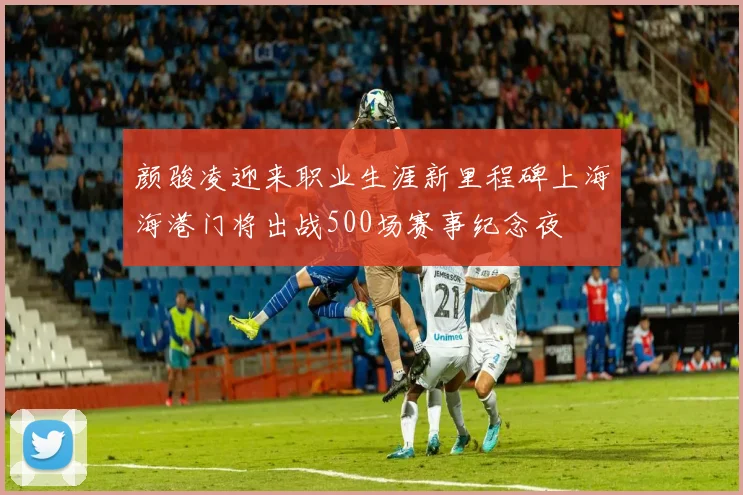 颜骏凌迎来职业生涯新里程碑上海海港门将出战500场赛事纪念夜