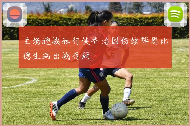 主场迎战独行侠乔治因伤缺阵恩比德生病出战存疑