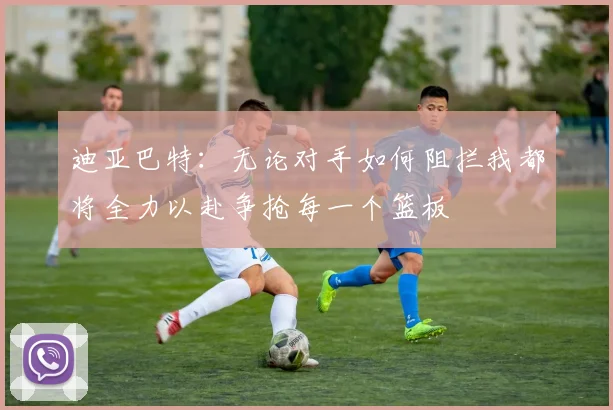 迪亚巴特：无论对手如何阻拦我都将全力以赴争抢每一个篮板