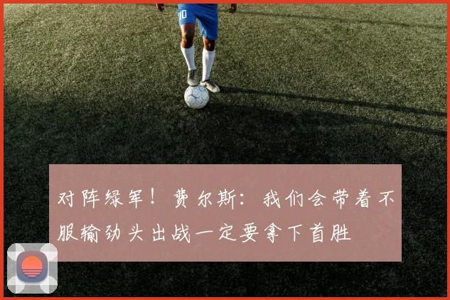 对阵绿军！费尔斯：我们会带着不服输劲头出战一定要拿下首胜