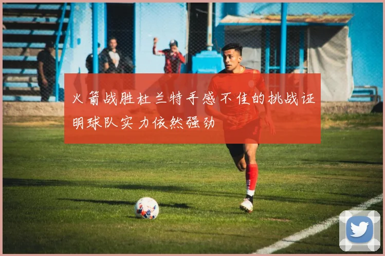 火箭战胜杜兰特手感不佳的挑战证明球队实力依然强劲