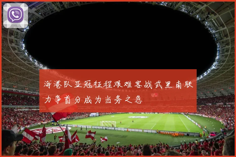 海港队亚冠征程艰难客战武里南联力争首分成为当务之急
