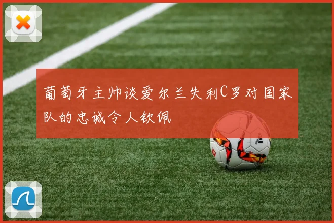 葡萄牙主帅谈爱尔兰失利C罗对国家队的忠诚令人钦佩