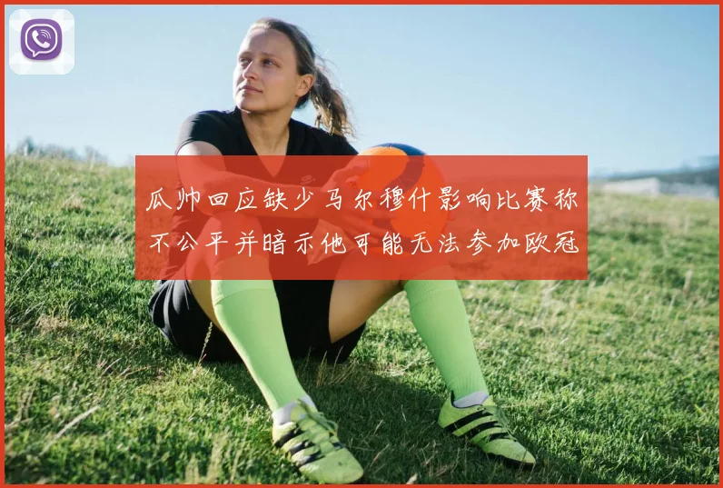 瓜帅回应缺少马尔穆什影响比赛称不公平并暗示他可能无法参加欧冠