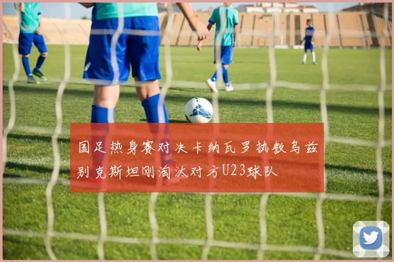国足热身赛对决卡纳瓦罗执教乌兹别克斯坦刚淘汰对方U23球队