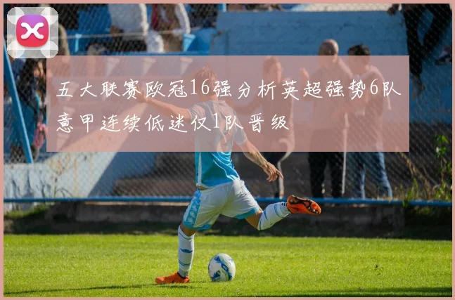 五大联赛欧冠16强分析英超强势6队意甲连续低迷仅1队晋级