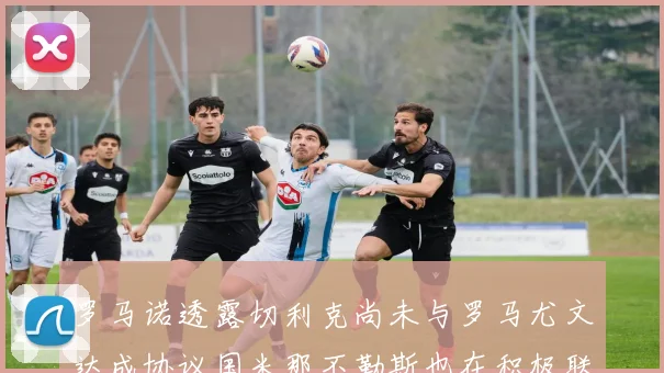 罗马诺透露切利克尚未与罗马尤文达成协议国米那不勒斯也在积极联系