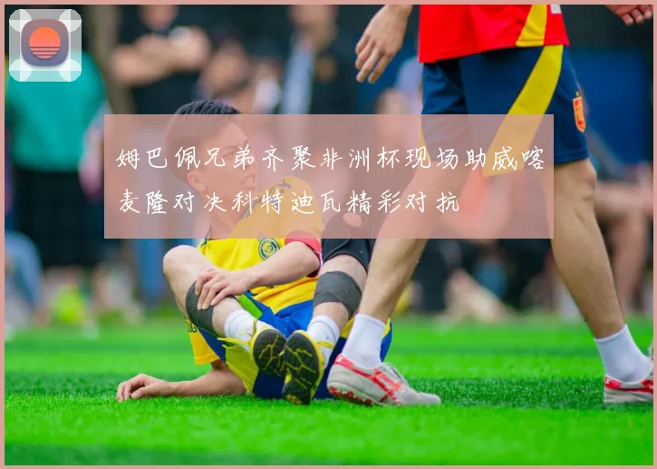姆巴佩兄弟齐聚非洲杯现场助威喀麦隆对决科特迪瓦精彩对抗