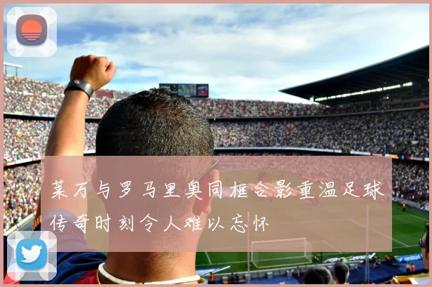 莱万与罗马里奥同框合影重温足球传奇时刻令人难以忘怀