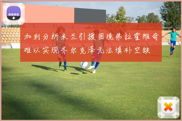 加利分析米兰引援困境弗拉霍维奇难以实现齐尔克泽无法填补空缺