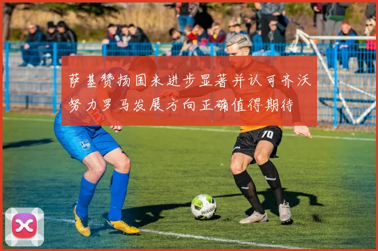 萨基赞扬国米进步显著并认可齐沃努力罗马发展方向正确值得期待