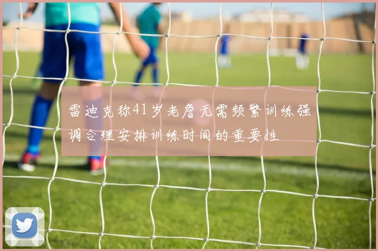 雷迪克称41岁老詹无需频繁训练强调合理安排训练时间的重要性