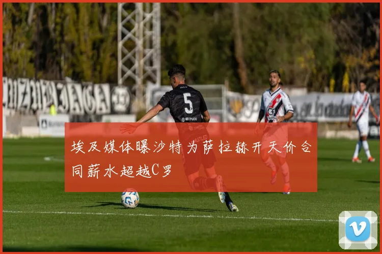 埃及媒体曝沙特为萨拉赫开天价合同薪水超越C罗