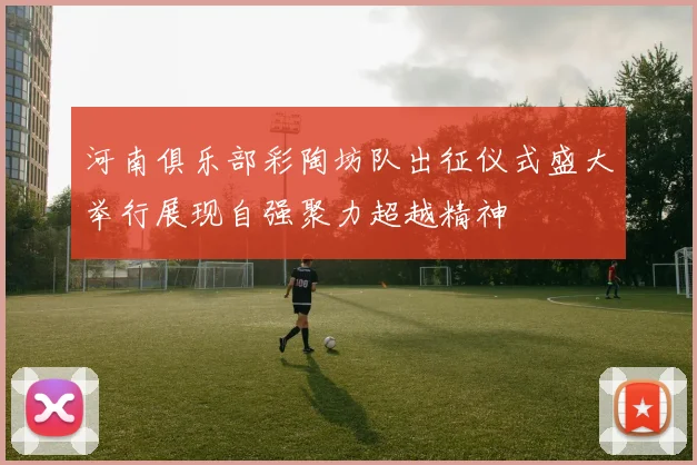 河南俱乐部彩陶坊队出征仪式盛大举行展现自强聚力超越精神