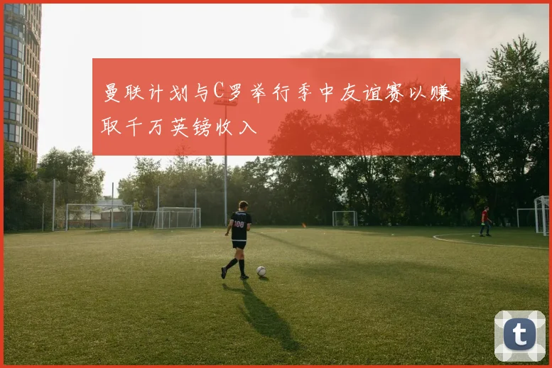 曼联计划与C罗举行季中友谊赛以赚取千万英镑收入