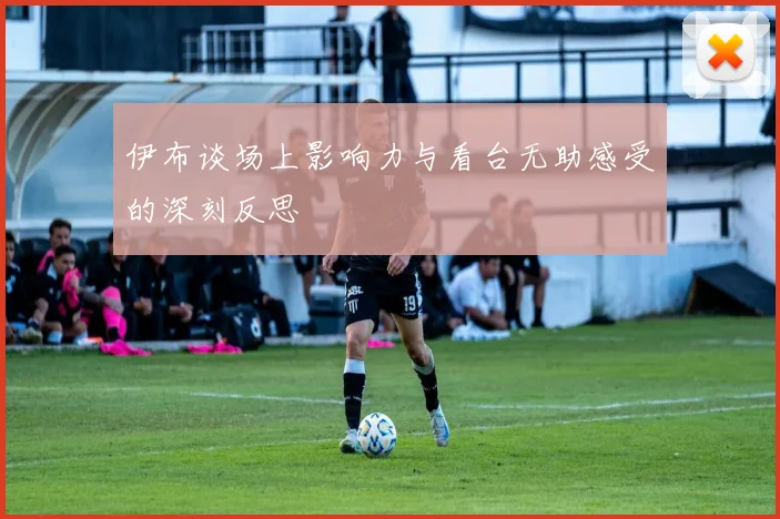 伊布谈场上影响力与看台无助感受的深刻反思