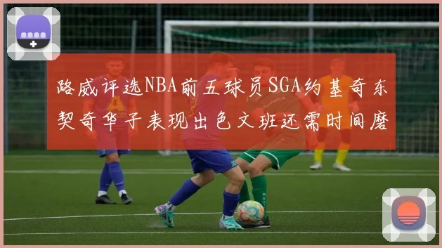路威评选NBA前五球员SGA约基奇东契奇华子表现出色文班还需时间磨练