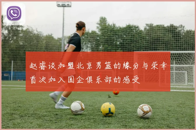 赵睿谈加盟北京男篮的缘分与荣幸首次加入国企俱乐部的感受