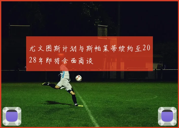 尤文图斯计划与斯帕莱蒂续约至2028年即将会面商谈
