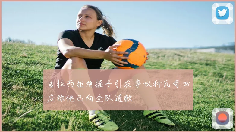 吉拉西拒绝握手引发争议科瓦奇回应称他已向全队道歉