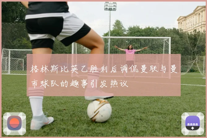 格林斯比英乙胜利后调侃曼联与曼市球队的趣事引发热议